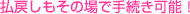 払戻しもその場で手続き可能！